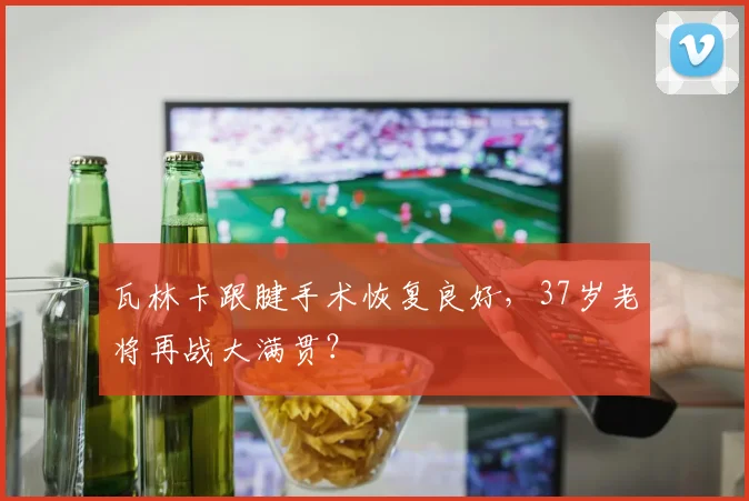 瓦林卡跟腱手术恢复良好，37岁老将再战大满贯？