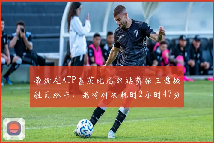 蒂姆在ATP基茨比厄尔站首轮三盘战胜瓦林卡，老将对决耗时2小时47分