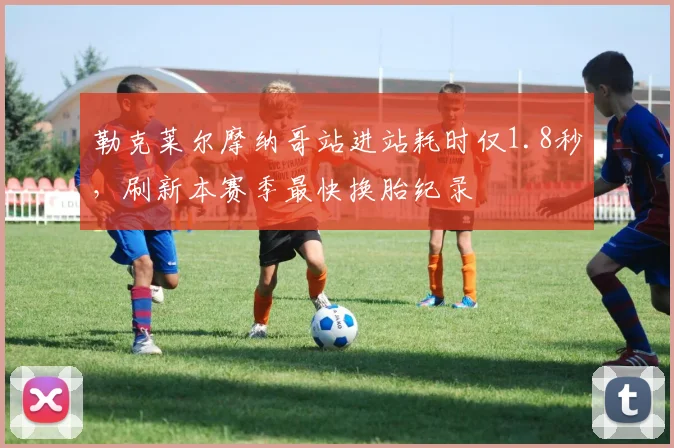 勒克莱尔摩纳哥站进站耗时仅1.8秒，刷新本赛季最快换胎纪录