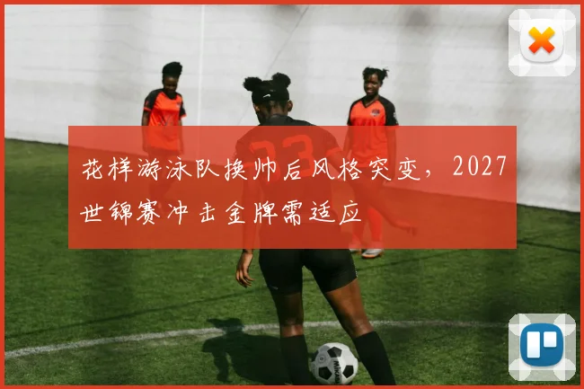 花样游泳队换帅后风格突变，2027世锦赛冲击金牌需适应