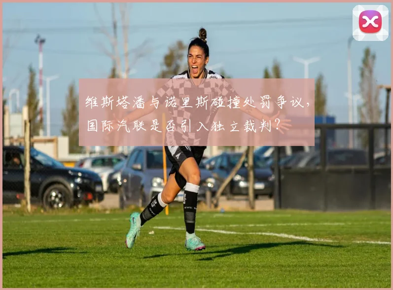 维斯塔潘与诺里斯碰撞处罚争议，国际汽联是否引入独立裁判？