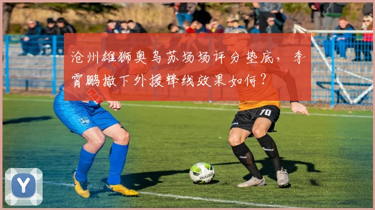 沧州雄狮奥乌苏场场评分垫底，李霄鹏撤下外援锋线效果如何？