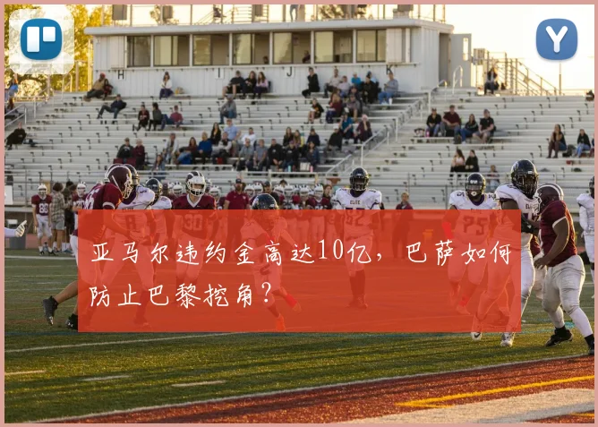 亚马尔违约金高达10亿，巴萨如何防止巴黎挖角？