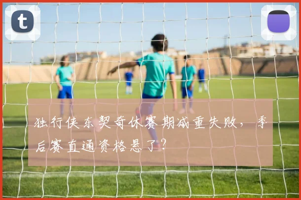独行侠东契奇休赛期减重失败，季后赛直通资格悬了？