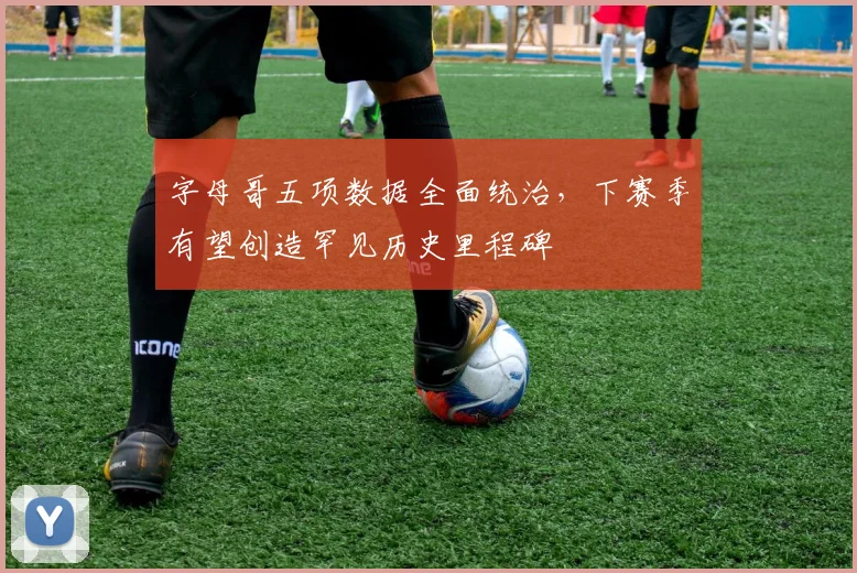 字母哥五项数据全面统治，下赛季有望创造罕见历史里程碑